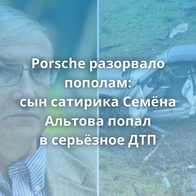 Porsche разорвало пополам: сын сатирика Семёна Альтова попал в серьёзное ДТП