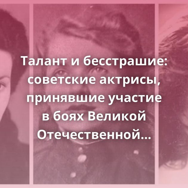 Талант и бесстрашие: советские актрисы, принявшие участие в боях Великой Отечественной войны