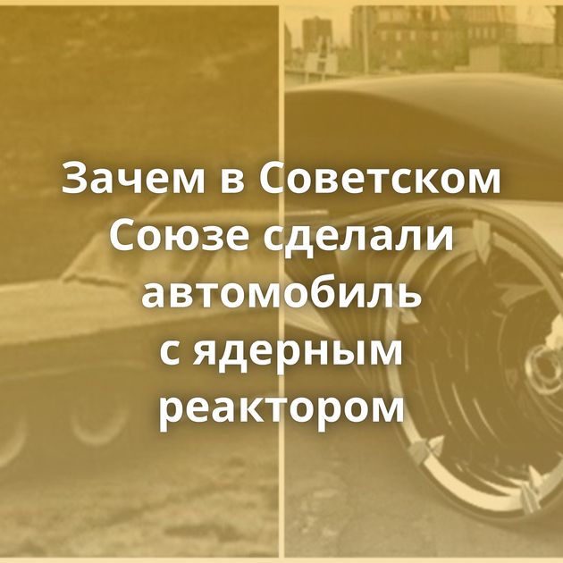 Зачем в Советском Союзе сделали автомобиль с ядерным реактором