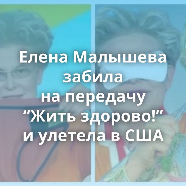 Елена Малышева забила на передачу “Жить здорово!” и улетела в США