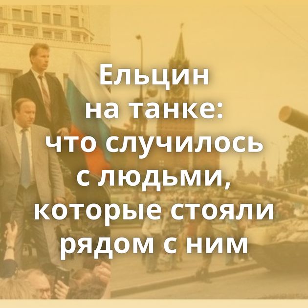 Ельцин на танке: что случилось с людьми, которые стояли рядом с ним