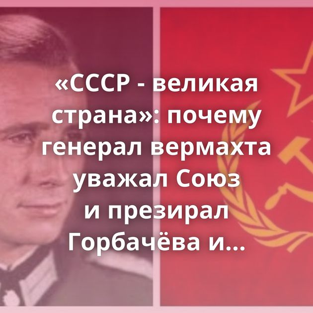 «СССР - великая страна»: почему генерал вермахта уважал Союз и презирал Горбачёва и Ельцина