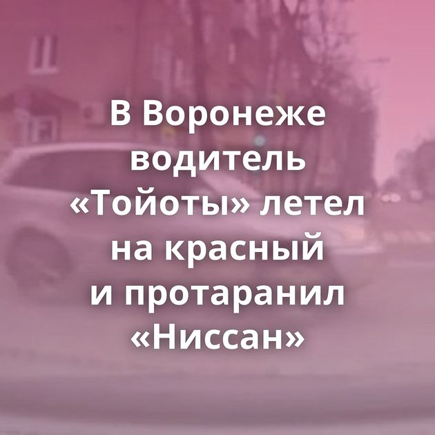 В Воронеже водитель «Тойоты» летел на красный и протаранил «Ниссан»
