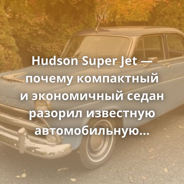 Hudson Super Jet — почему компактный и экономичный седан разорил известную автомобильную марку