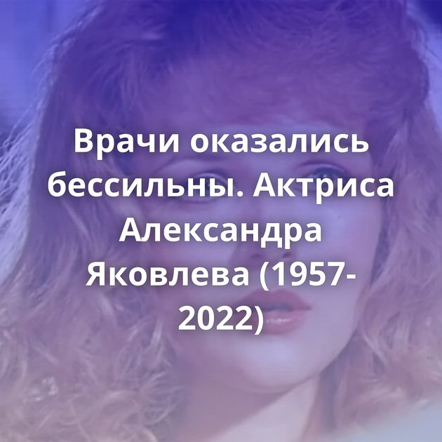 Врачи оказались бессильны. Актриса Александра Яковлева (1957-2022)