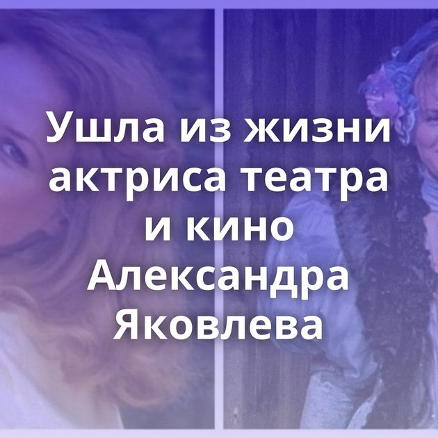 Ушла из жизни актриса театра и кино Александра Яковлева