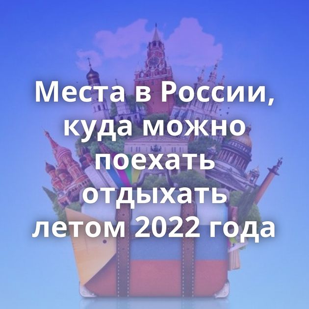 Места в России, куда можно поехать отдыхать летом 2022 года