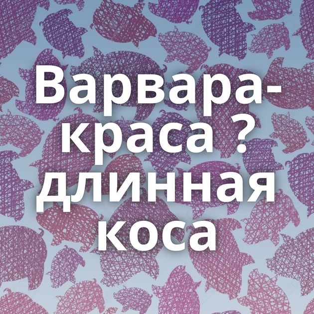 Варвара-краса ? длинная коса