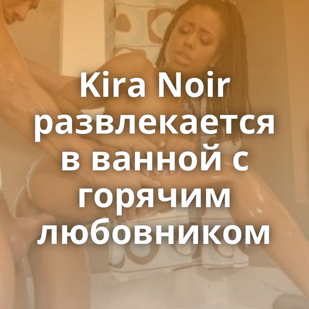 Kira Noir развлекается в ванной с горячим любовником