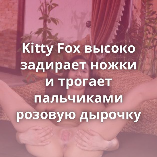 Kitty Fox высоко задирает ножки и трогает пальчиками розовую дырочку