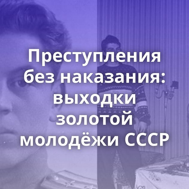 Преступления без наказания: выходки золотой молодёжи СССР