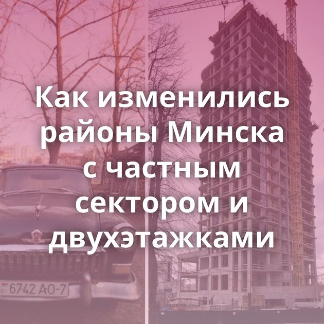 Как изменились районы Минска с частным сектором и двухэтажками