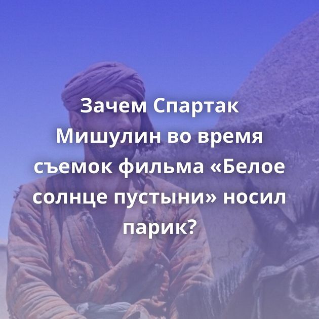 Зачем Спартак Мишулин во время съемок фильма «Белое солнце пустыни» носил парик?