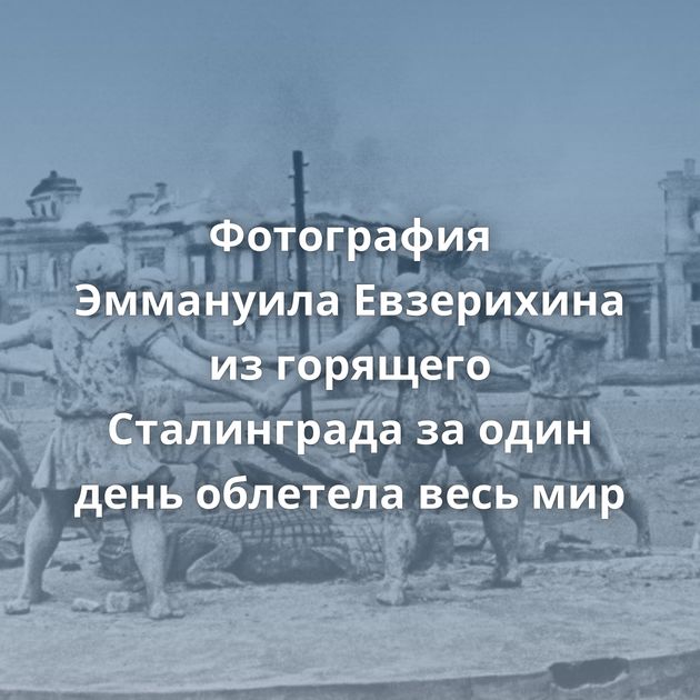 Фотография Эммануила Евзерихина из горящего Сталинграда за один день облетела весь мир
