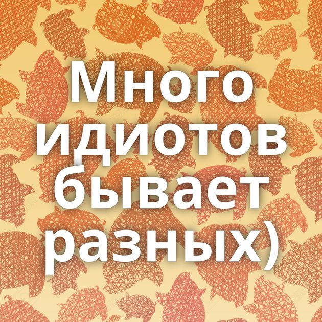 Много идиотов бывает разных)