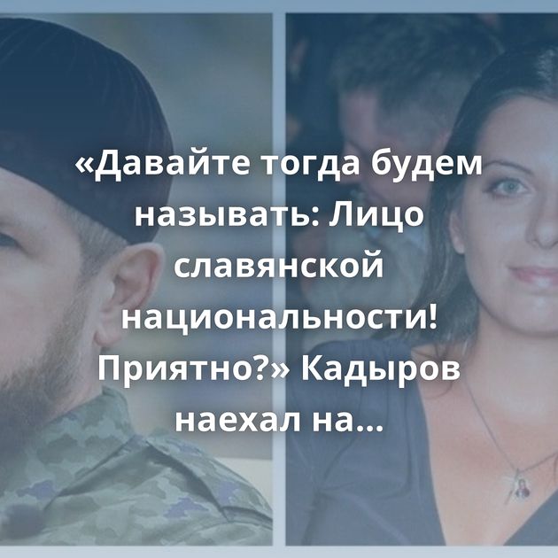 «Давайте тогда будем называть: Лицо славянской национальности! Приятно?» Кадыров наехал на Симоньян