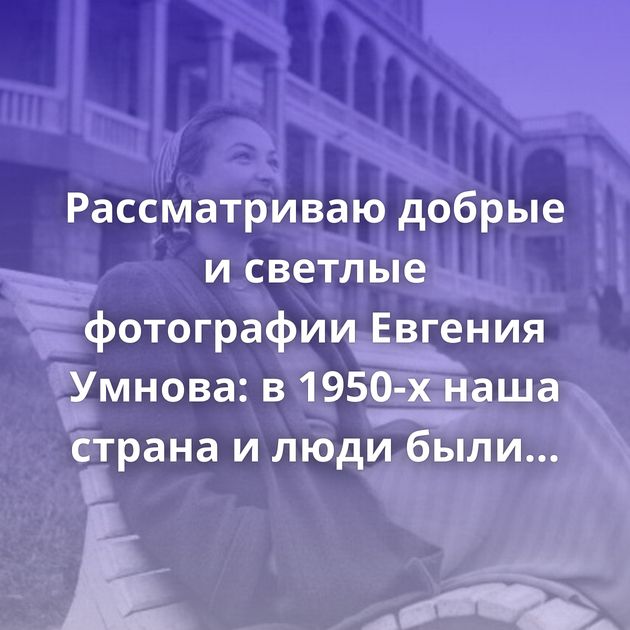 Рассматриваю добрые и светлые фотографии Евгения Умнова: в 1950-х наша страна и люди были совсем иными