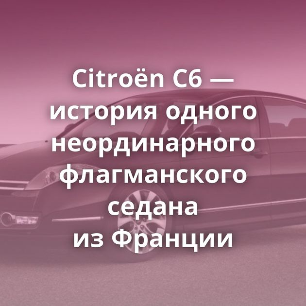 Citroën C6 —история одного неординарного флагманского седана из Франции