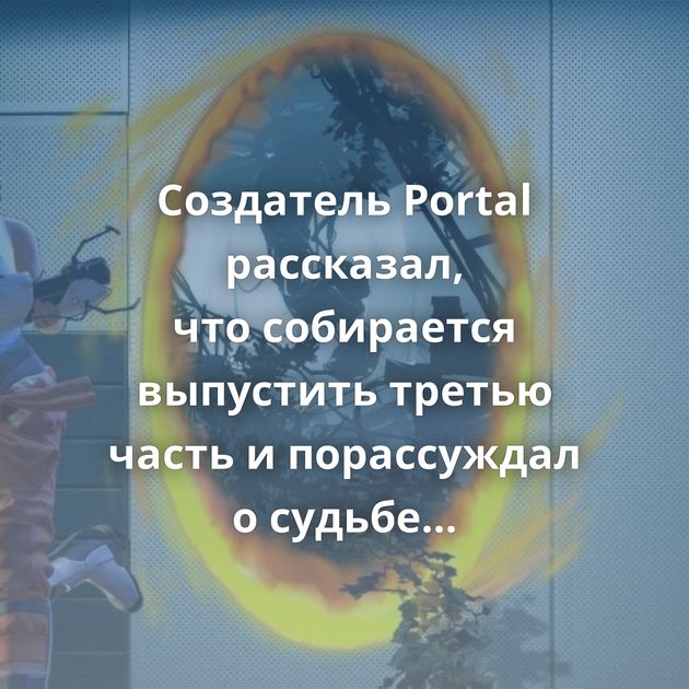 Создатель Portal рассказал, что собирается выпустить третью часть и порассуждал о судьбе Half-life