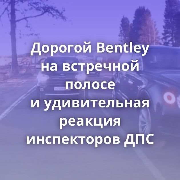 Дорогой Bentley на встречной полосе и удивительная реакция инспекторов ДПС