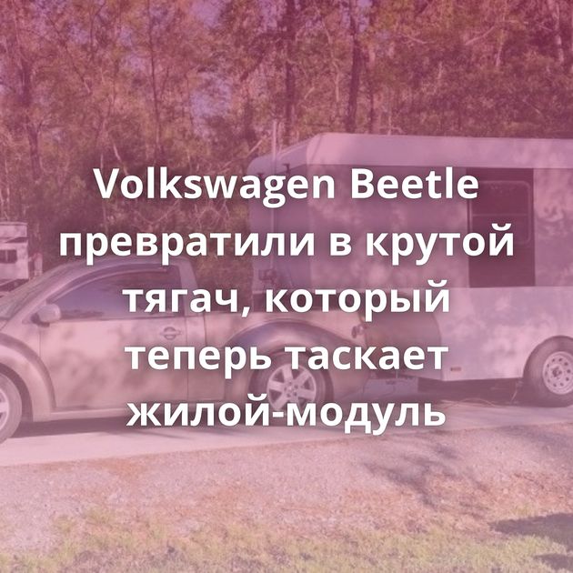 Volkswagen Beetle превратили в крутой тягач, который теперь таскает жилой-модуль