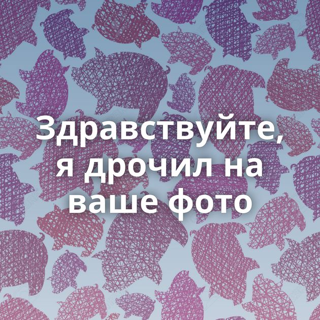 Здравствуйте, я дрочил на ваше фото