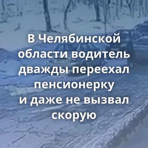 В Челябинской области водитель дважды переехал пенсионерку и даже не вызвал скорую