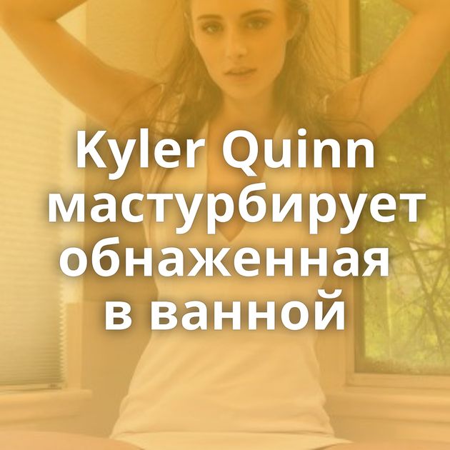 Kyler Quinn мастурбирует обнаженная в ванной
