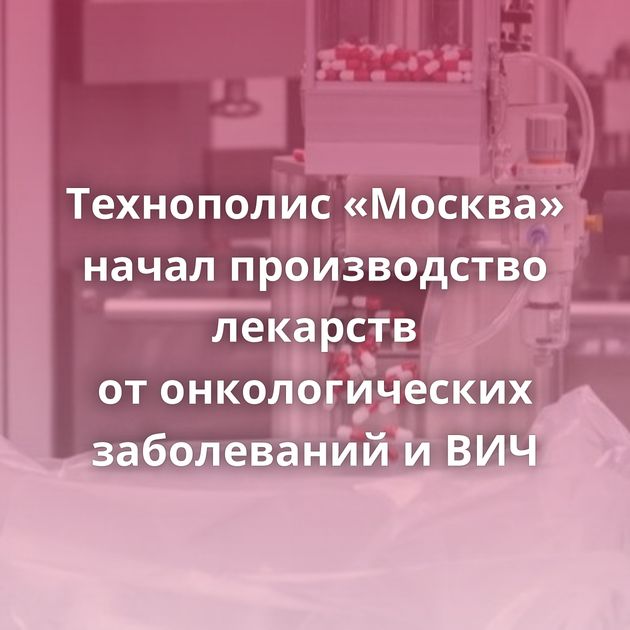 Технополис «Москва» начал производство лекарств от онкологических заболеваний и ВИЧ