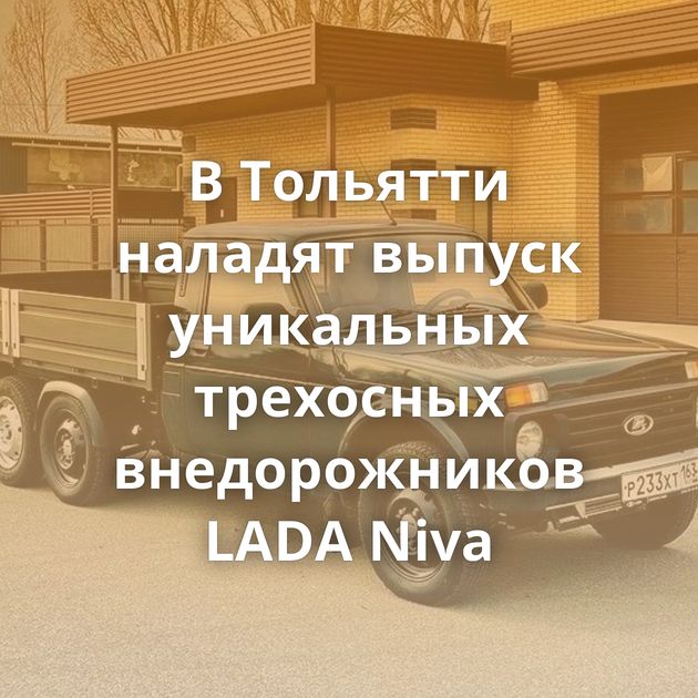 В Тольятти наладят выпуск уникальных трехосных внедорожников LADA Niva