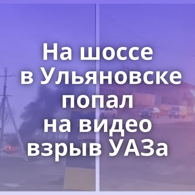 На шоссе в Ульяновске попал на видео взрыв УАЗа