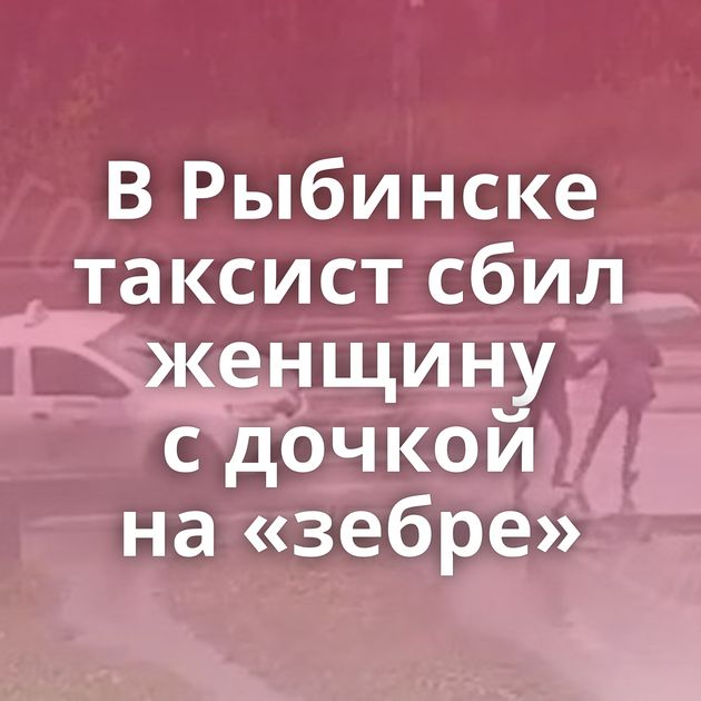 В Рыбинске таксист сбил женщину с дочкой на «зебре»