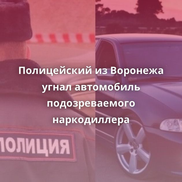 Полицейский из Воронежа угнал автомобиль подозреваемого наркодиллера