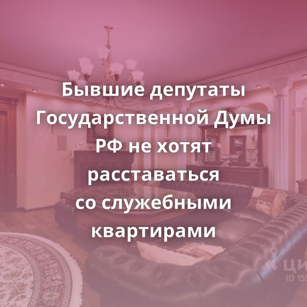Бывшие депутаты Государственной Думы РФ не хотят расставаться со служебными квартирами