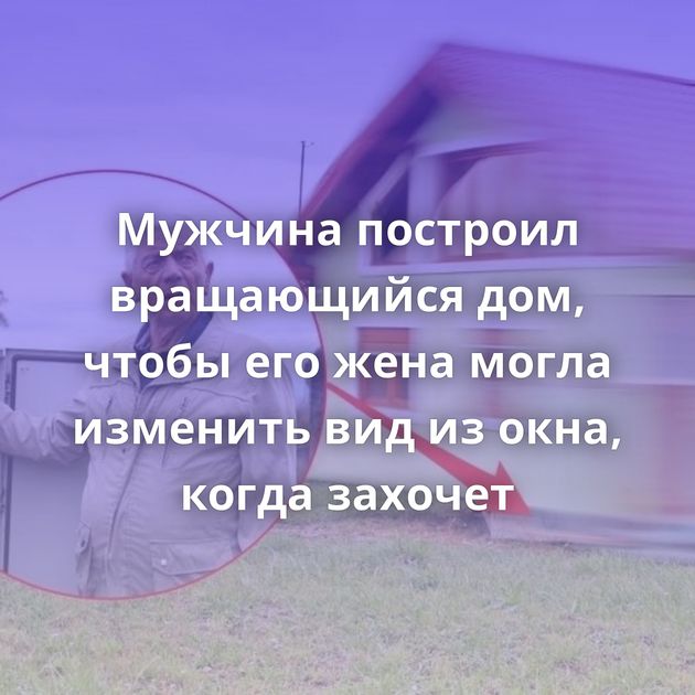 Мужчина построил вращающийся дом, чтобы его жена могла изменить вид из окна, когда захочет