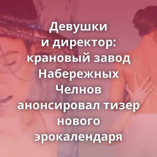 Девушки и директор: крановый завод Набережных Челнов анонсировал тизер нового эрокалендаря