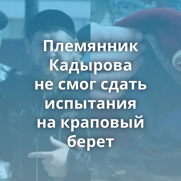 Племянник Кадырова не смог сдать испытания на краповый берет