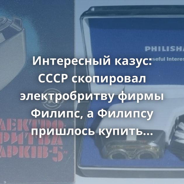 Интересный казус: СССР скопировал электробритву фирмы Филипс, а Филипсу пришлось купить лицензию у СССР