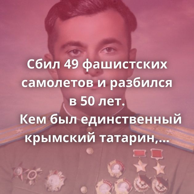 Сбил 49 фашистских самолетов и разбился в 50 лет. Кем был единственный крымский татарин, ставший дважды…