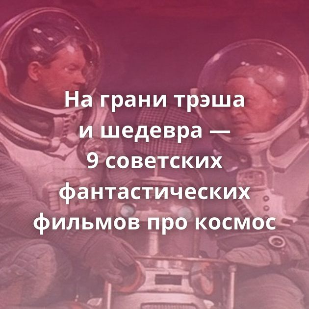 На грани трэша и шедевра — 9 советских фантастических фильмов про космос