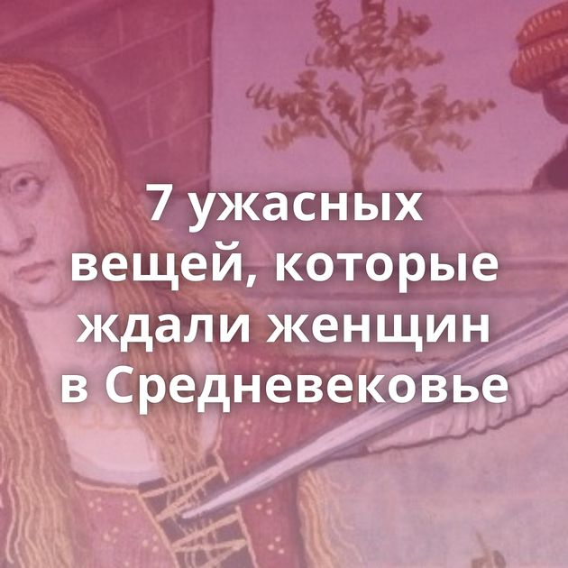 7 ужасных вещей, которые ждали женщин в Средневековье