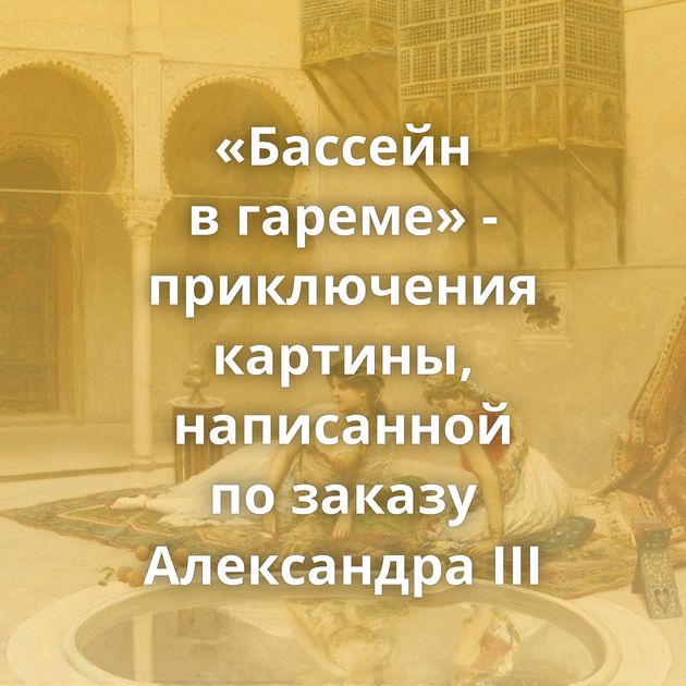 «Бассейн в гареме» - приключения картины, написанной по заказу Александра III