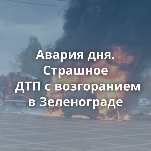 Авария дня. Страшное ДТП с возгоранием в Зеленограде