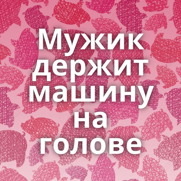 Мужик держит машину на голове