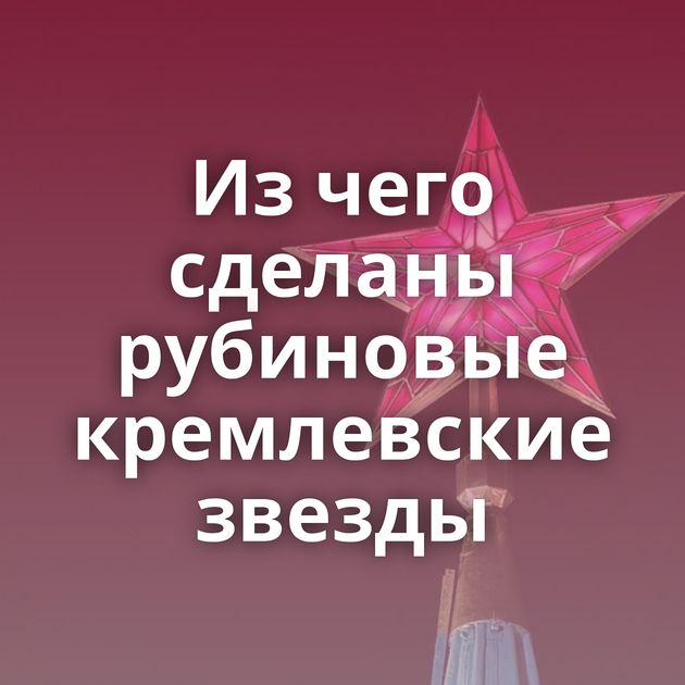Из чего сделаны рубиновые кремлевские звезды