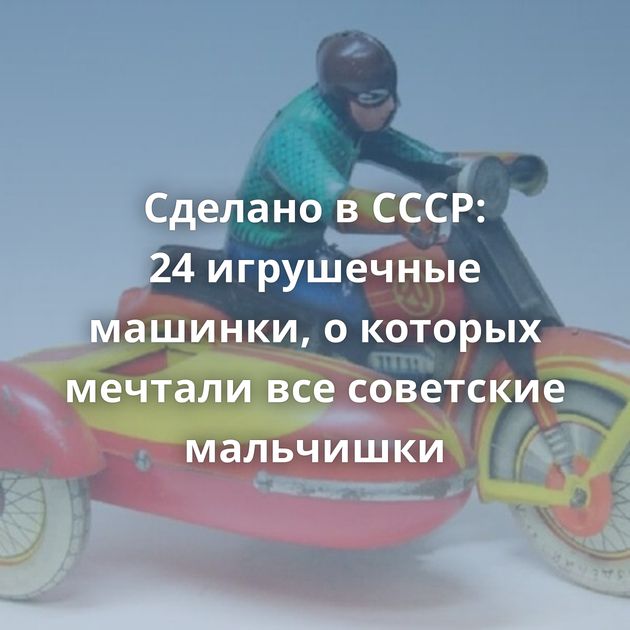 Сделано в СССР: 24 игрушечные машинки, о которых мечтали все советские мальчишки