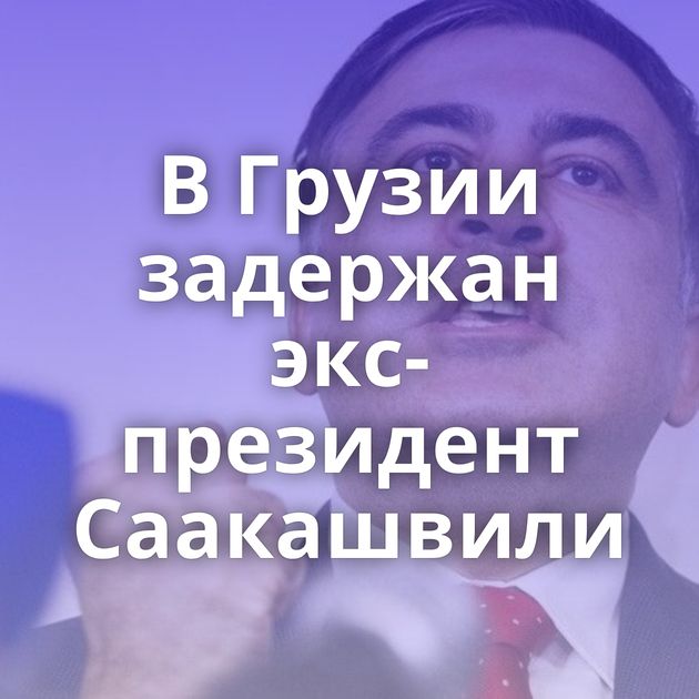 В Грузии задержан экс-президент Саакашвили