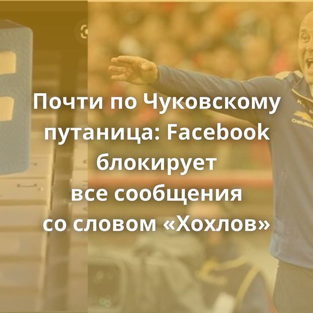 Почти по Чуковскому путаница: Facebook блокирует все сообщения со словом «Хохлов»