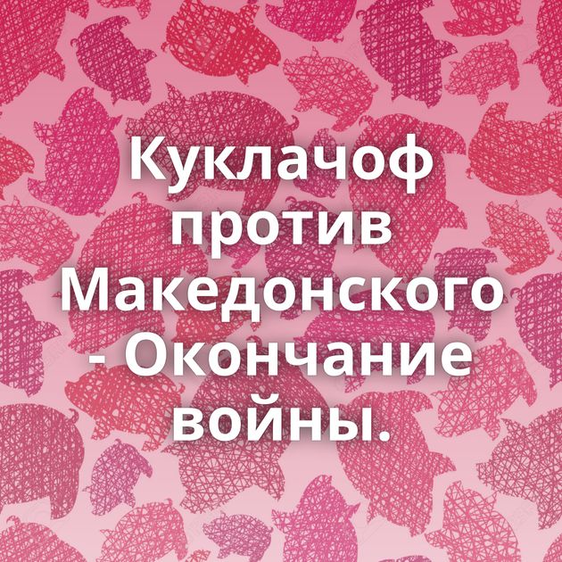 Куклачоф против Македонского - Окончание войны.