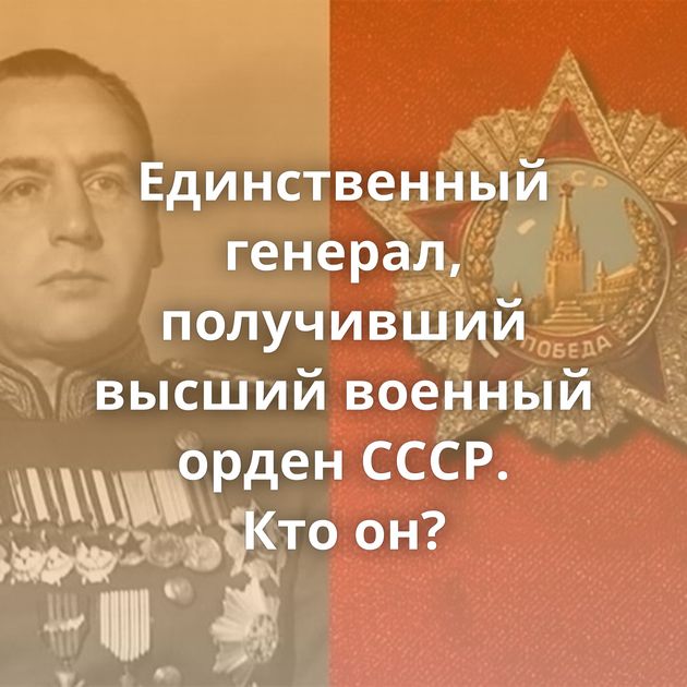 Единственный генерал, получивший высший военный орден СССР. Кто он?